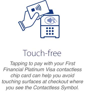 Touch-free - Tapping to pay with your First Financial Platinum Visa contactless chip card can help you avoid touching surfaces at checkout where you see the Contactless Symbol.